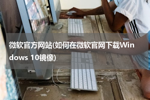 微软官方网站(如何在微软官网下载Windows 10镜像)