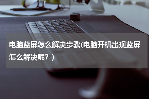 电脑蓝屏怎么解决步骤(电脑开机出现蓝屏怎么解决呢？)