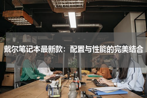 戴尔笔记本最新款：配置与性能的完美结合