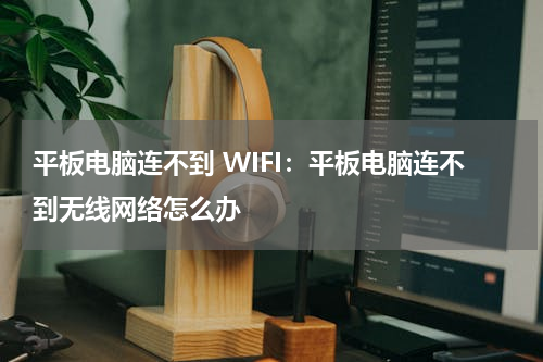 平板电脑连不到 WIFI：平板电脑连不到无线网络怎么办