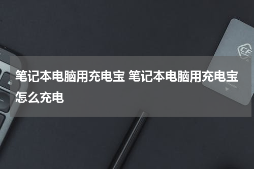 笔记本电脑用充电宝 笔记本电脑用充电宝怎么充电