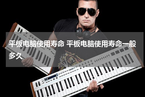 平板电脑使用寿命 平板电脑使用寿命一般多久