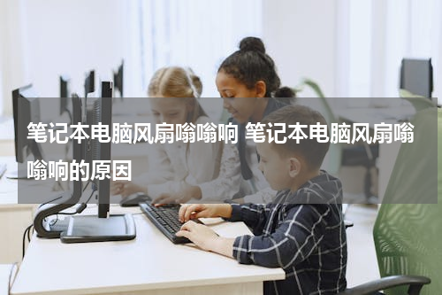 笔记本电脑风扇嗡嗡响 笔记本电脑风扇嗡嗡响的原因
