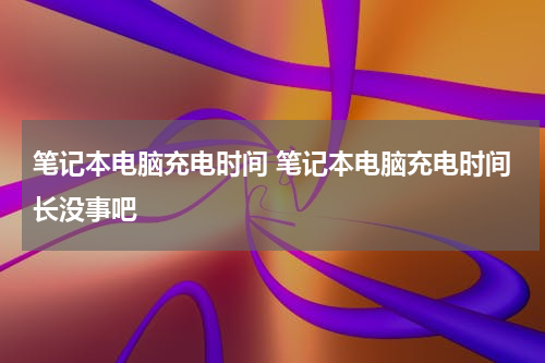 笔记本电脑充电时间 笔记本电脑充电时间长没事吧