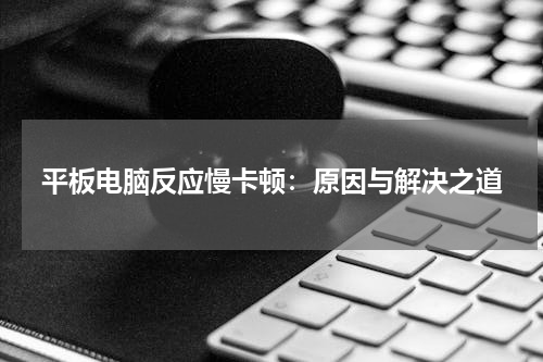 平板电脑反应慢卡顿：原因与解决之道