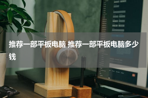 推荐一部平板电脑 推荐一部平板电脑多少钱