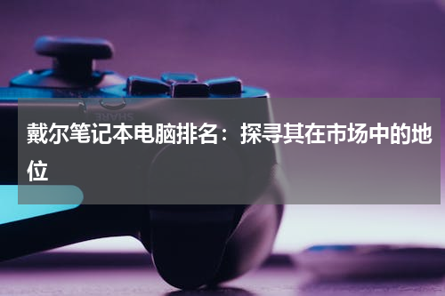 戴尔笔记本电脑排名：探寻其在市场中的地位