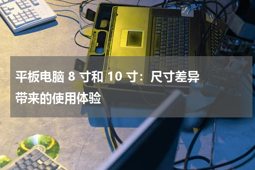 平板电脑 8 寸和 10 寸：尺寸差异带来的使用体验
