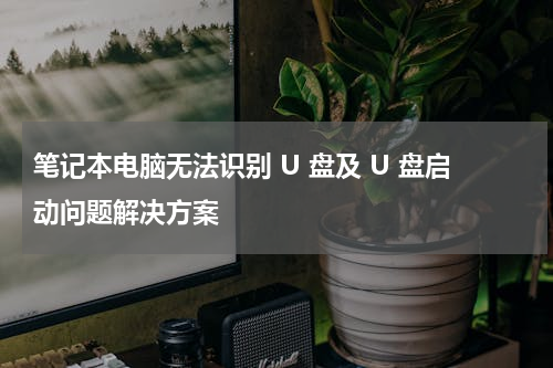 笔记本电脑无法识别 U 盘及 U 盘启动问题解决方案