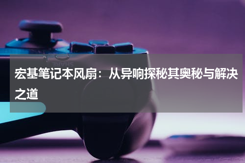 宏基笔记本风扇：从异响探秘其奥秘与解决之道