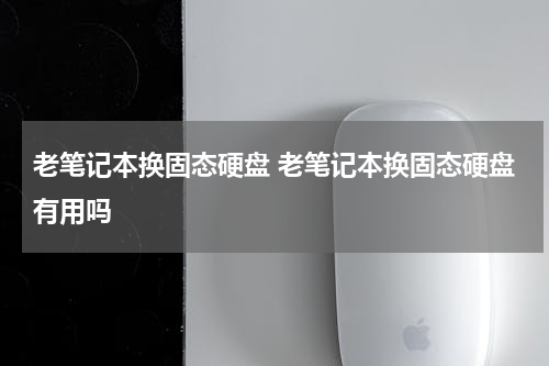 老笔记本换固态硬盘 老笔记本换固态硬盘有用吗