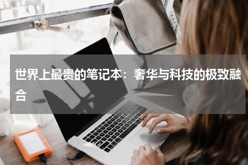 世界上最贵的笔记本：奢华与科技的极致融合