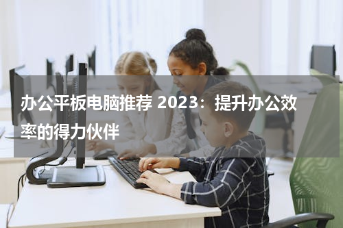 办公平板电脑推荐 2023：提升办公效率的得力伙伴