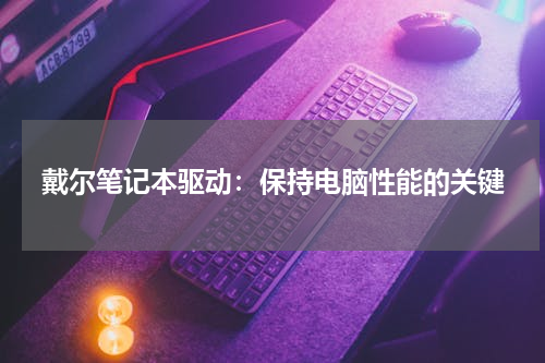 戴尔笔记本驱动：保持电脑性能的关键