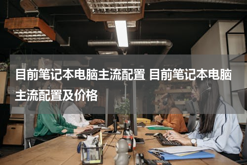 目前笔记本电脑主流配置 目前笔记本电脑主流配置及价格