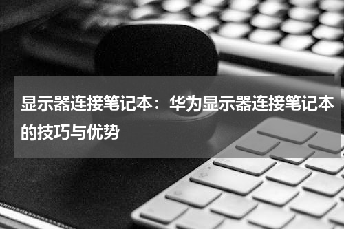 显示器连接笔记本：华为显示器连接笔记本的技巧与优势