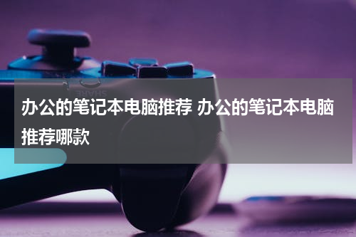 办公的笔记本电脑推荐 办公的笔记本电脑推荐哪款