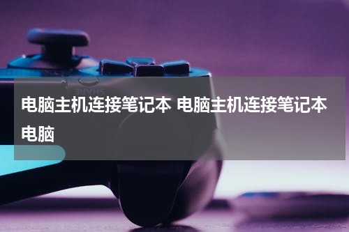 电脑主机连接笔记本 电脑主机连接笔记本电脑
