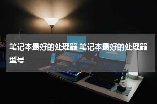 笔记本最好的处理器 笔记本最好的处理器型号